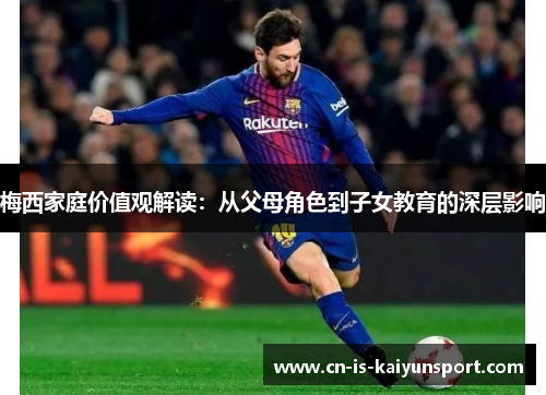 梅西家庭价值观解读：从父母角色到子女教育的深层影响