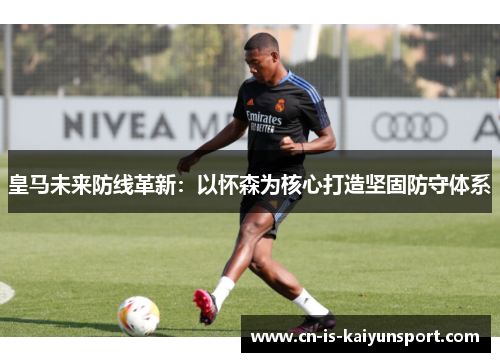 皇马未来防线革新：以怀森为核心打造坚固防守体系