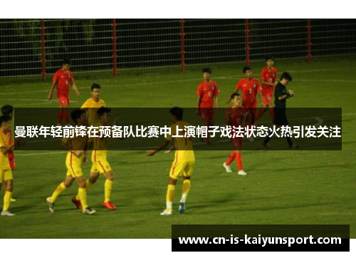 曼联年轻前锋在预备队比赛中上演帽子戏法状态火热引发关注